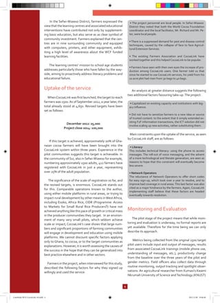 In the Sefwi-Wiawso District, farmers expressed the
view that the learning centres and associated educational
interventions have contributed not only by supplement-
ing basic education, but also serve as as clear symbol of
community investment. Farmers explained that the cen-
tres are in nine surrounding community and equipped
with computers, printers, and other equipment, exhib-
iting a high level of awareness about the WCF funded
learning facilities.
The learning centres’ mission to school age students
addresses particularly those who have fallen by the way-
side, aiming to proactively address literacy problems and
educational failure.
Uptake of the service
WhenCocoaLink was first launched, the targetto reach
farmers was 1500.As of September 2012, a year later, the
total already stood at 4,650. Revised targets have been
set as follows:
December 2012: 25,000
Project close 2014: 100,000
If this target is achieved, approximately 20% of Gha-
naian cocoa farmers will have been brought into the
CocoaLink system within three years. Experience in the
pilot communities suggests this target is achievable. In
the community of Sui, also in Sefwi-Wiawso for example,
numbering approximately 1500 adults, 412 farmers have
registered with CocoaLink in just a year, representing
over 25% of the adult population.
The significance of the scale of registration so far, and
the revised targets, is enormous. CocoaLink stands out
for this. Comparable operations known to the author,
using either mobile platforms in rural areas, or trying to
impact rural development by other means inWest Africa,
including Esoko, Africa Rice, CIDR (Programme: Access
to Markets for Small Rural Rice Producers5) have not
achieved anything like this pace of growth or critical mass
in the producer communities they target. In an environ-
ment of many very small pilots, which seldom achieve
scale or impact, CocoaLink’s case shows that large num-
bers and significant proportions of farming communities
will engage in development and education using mobile
platforms. We cannot discount specific factors applying
only to Ghana, to cocoa, or to the target communities as
explanations. However, it is worth assessing the causes of
the success in the hope that they can be generalized into
best practice elsewhere and in other sectors.
Farmers in the project, when interviewed for this study,
described the following factors for why they signed up
willingly and used the service:
An analysis at greater distance suggests the following
two additional factors favouring take-up.The project:
Main constraints upon the uptake of the service, as seen
by CocoaLink staff, are as follows:
Monitoring and Evaluation
The pilot stage of the project means that while moni-
toring and evaluation is underway, no formal reports are
yet available. Therefore for the time being we can only
describe its approach.
Metrics being collected from the original 1500 target
pilot users include input and output of messages, results
from associated CocoaLink trainings (mobile phone use,
understanding of messages, etc.), productivity change
from the baseline over the three years of the pilot and
gender metrics. Field officers also collect data through
routine monitoring, output tracking and spotlight obser-
vations. An agricultural researcher from Kumasi’s Kwami
Nkrumah University of Science andTechnology (KNUST)
4
• The project personnel are local people. In Sefwi-Wiawso
District they noted that both the World Cocoa Foundation
coordinator and the local facilitator, Mr. Richard and Mr. Pe-
ter, were local people.
• There is a suppressed demand for pest and disease control
techniques, caused by the collapse of face to face Agricul-
tural Extension Services.
• The existing Farmers Association and CocoaLink have
worked together and this helped CocoaLink to be popular.
• Farmers have seen with their own eyes the increase of pro-
duction among CocoaLink users. One farmer told us that
since he started to use CocoaLink services, his yield from his
10 acre plot had risen from 30 bags to 40 bags.
• Capitalized on existing capacity and institutions with leg-
acy influence.
• Did not have to sensitize farmers to a new idea or source
of trusted content: to the extent that it simply extended ex-
isting F2F information transactions, the ICT solution did not
involve scaling up new activities, rather substituting them.
• Literacy
This includes technical literacy: using the phone to access
messages. The roll-out of voice messaging, and the advent
of a more technological and literate generation, are seen as
reasons to hope that this constraint will eventually become
less severe.
• Network Operators
The reluctance of Network Operators to offer short codes
for easy sign-up, which took over a year to resolve, and to
improve bad coverage in rural areas.This last factor was also
cited as a major hindrance by the farmers. Again, CocoaLink
implementing staff believe that these factors are headed
eventually towards resolution.
CaseStudy-RFA-CocoaLink-A4.indd 4 2012.11.08 19:46:40
 