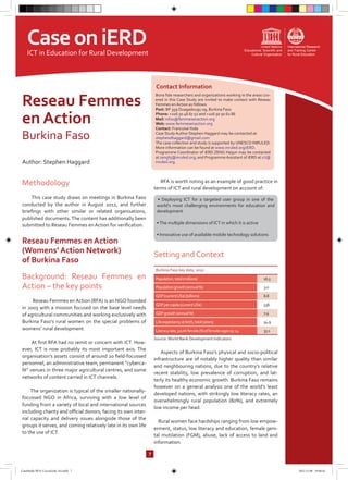 Bona fide researchers and organizations working in the areas cov-
ered in this Case Study are invited to make contact with Reseau
Femmes en Action as follows:
Post: BP 359 Ouagadougu 09, Burkina Faso
Phone: +226 50 46 67 52 and +226 50 50 62 86
Mail: infos@femmesenaction.org
Web: www.femmesenaction.org
Contact: FrancoiseYoda
Case Study Author Stephen Haggard may be contacted at:
stephendhaggard@gmail.com
The case collection and study is supported by UNESCO INRULED.
More information can be found at www.inruled.org/iERD.
Programme Coordinator of iERD ZENG Haijun may be contacted
at zenghj@inruled.org; and Programme Assistant of iERD at ict@
inruled.org.
Contact Information
Reseau Femmes
en Action
Burkina Faso
Methodology
This case study draws on meetings in Burkina Faso
conducted by the author in August 2012, and further
briefings with other similar or related organisations,
published documents.The content has additionally been
submitted to Reseau Femmes en Action for verification.
Reseau Femmes en Action
(Womens’ Action Network)
of Burkina Faso
Background: Reseau Femmes en
Action – the key points
Reseau Femmes en Action (RFA) is an NGO founded
in 2003 with a mission focused on the base level needs
of agricultural communities and working exclusively with
Burkina Faso’s rural women on the special problems of
womens’ rural development.
At first RFA had no remit or concern with ICT. How-
ever, ICT is now probably its most important axis. The
organisation’s assets consist of around 20 field-focussed
personnel, an administrative team, permanent “cyberca-
fé” venues in three major agricultural centres, and some
networks of content carried in ICT channels.
The organization is typical of the smaller nationally-
focussed NGO in Africa, surviving with a low level of
funding from a variety of local and international sources
including charity and official donors, facing its own inter-
nal capacity and delivery issues alongside those of the
groups it serves, and coming relatively late in its own life
to the use of ICT.
RFA is worth noting as an example of good practice in
terms of ICT and rural development on account of:
Setting and Context
Source:World Bank Development Indicators
Aspects of Burkina Faso’s physical and socio-political
infrastructure are of notably higher quality than similar
and neighbouring nations, due to the country’s relative
recent stability, low prevalence of corruption, and lat-
terly its healthy economic growth. Burkina Faso remains
however on a general analysis one of the world’s least
developed nations, with strikingly low literacy rates, an
overwhelmingly rural population (80%), and extremely
low income per head.
Rural women face hardships ranging from low empow-
erment, status, low literacy and education, female geni-
tal mutilation (FGM), abuse, lack of access to land and
information.
7
• Deploying ICT for a targeted user group in one of the
world’s most challenging environments for education and
development
•The multiple dimensions of ICT in which it is active
• Innovative use of available mobile technology solutions
Burkina Faso key data, 2010
Population,total(millions) 16.5
Populationgrowth(annual%) 3.0
GDP(currentUS$)(billions) 8.8
GDPpercapita(currentUS$) 536
GDPgrowth(annual%) 7.9
Lifeexpectancyatbirth,total(years) 54.9
Literacyrate,youthfemale(%offemalesages15-24 33.1
CaseoniERDICT in Education for Rural Development
Author: Stephen Haggard
CaseStudy-RFA-CocoaLink-A4.indd 7 2012.11.08 19:46:42
 