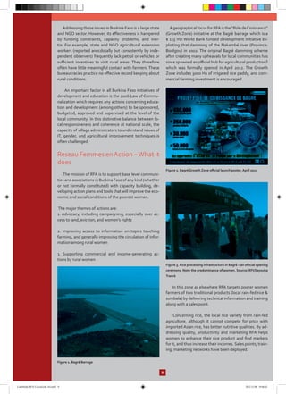 Addressing these issues in Burkina Faso is a large state
and NGO sector. However, its effectiveness is hampered
by funding constraints, capacity problems, and iner-
tia. For example, state and NGO agricultural extension
workers (reported anecdotally but consistently by inde-
pendent observers) frequently lack petrol or vehicles or
sufficient incentives to visit rural areas. They therefore
often have little meaningful contact with farmers. These
bureaucracies practice no effective record keeping about
rural conditions.
An important factor in all Burkina Faso initiatives of
development and education is the 2006 Law of Commu-
nalization which requires any actions concerning educa-
tion and development (among others) to be sponsored,
budgeted, approved and supervised at the level of the
local community. In this distinctive balance between lo-
cal responsiveness and coherence at national scale, the
capacity of village administrators to understand issues of
IT, gender, and agricultural improvement techniques is
often challenged.
Reseau Femmes enAction –What it
does
The mission of RFA is to support base level communi-
ties and associations in Burkina Faso of any kind (whether
or not formally constituted) with capacity building, de-
veloping action plans and tools that will improve the eco-
nomic and social conditions of the poorest women.
The major themes of actions are:
1. Advocacy, including campaigning, especially over ac-
cess to land, eviction, and women’s rights
2. Improving access to information on topics touching
farming, and generally improving the circulation of infor-
mation among rural women
3. Supporting commercial and income-generating ac-
tions by rural women
Figure 1. Bagré Barrage
AgeographicalfocusforRFAisthe“PoledeCroissance”
(Growth Zone) initiative at the Bagré barrage which is a
$ 115 mn World Bank funded development initiative ex-
ploiting that damming of the Nakambé river (Province:
Boulgou) in 2002. The original Bagré damming scheme
after creating many upheavals for local communities has
since spawned an official hub for agricultural production1
which was formally opened in April 2012. The Growth
Zone includes 3000 Ha of irrigated rice paddy, and com-
mercial farming investment is encouraged.
Figure 2. Bagré Growth Zone official launch poster, April 2012
Figure 3. Rice processing infrastructure in Bagré – an official opening
ceremony. Note the predominance of women. Source: RFI/Sayouba
Traoré
In this zone as elsewhere RFA targets poorer women
farmers of two traditional products (local rain-fed rice &
sumbala) by delivering technical information and training
along with a sales point.
Concerning rice, the local rice variety from rain-fed
agriculture, although it cannot compete for price with
imported Asian rice, has better nutritive qualities. By ad-
dressing quality, productivity and marketing RFA helps
women to enhance their rice product and find markets
for it, and thus increase their incomes. Sales points, train-
ing, marketing networks have been deployed.
8
CaseStudy-RFA-CocoaLink-A4.indd 8 2012.11.08 19:46:42
 