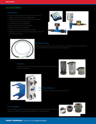 FINISH THOMPSON PUMPING SOLUTIONS AROUND THE WORLD
DRUM PUMPS
ACCESSORIES
Strainers
Strainers attach to pump tubes preventing foreign objects from
entering the pump.
Flow Meters
• 	Dispense precise amount of fluids from containers.
• 	Handles chemicals and corrosive liquids.
• 	Large LCD display in GPM or LPM, 20 cP maximum 	 	
	 +/-1% accuracy and repeatability.
• 	All models are factory calibrated.
• 	Some models may be field calibrated.
• 	Batch control versions available.
• 	Corrosion resistant polypropylene or PVDF.
• 	Engineered connections for fast assembly to PFM, PFP
	 and PFV drum pumps.
Discharge Tubing
Flexible tubing connects to the pump discharge. Available in PVC, reinforced PVC
and special EPDM for Diesel Exhaust Fluid applications.
Drum Adapters
Secures the pump tube in the barrel's bung opening. Fits standard 2" NPT bung
opening. Available in polypropylene, galvanized or stainless steel.
Wall Mount Bracket
Allows pump to be stored in an upright position.
 
