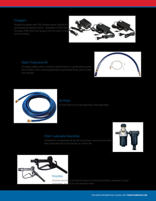 FOR MORE INFORMATION, PLEASE VISIT FINISHTHOMPSON.COM
Chargers
Double insulated with LED charge status indicator for
recharging S6 battery motor. Available in 115V with
US plug, 230V with Euro plug or 12V for use in most
vehicle outlets.
Static Protection Kit
Increases safety when transferring flammable or combustible liquids.
Kit includes cross-linked polyethylene grounded hose, ground wire
and clamps.
Nozzles
Nozzles provide a convenient way to control liquid flow. Available in poly-
propylene, aluminum and stainless steel.
Air Hose
15 feet (4.6m) air hose assembly sold separately.
Filter/ Lubricator Assembly
Conditions compressed air by removing free moisture and solids.
Also lubricates the air for longer air motor life.
 