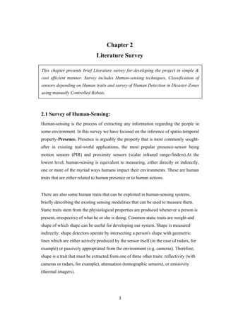 Chapter 2
Literature Survey
This chapter presents brief Literature survey for developing the project in simple &
cost efficient manner. Survey includes Human-sensing techniques, Classification of
sensors depending on Human traits and survey of Human Detection in Disaster Zones
using manually Controlled Robots.
2.1 Survey of Human-Sensing:
Human-sensing is the process of extracting any information regarding the people in
some environment. In this survey we have focused on the inference of spatio-temporal
property-Presence. Presence is arguably the property that is most commonly sought-
after in existing real-world applications, the most popular presence-sensor being
motion sensors (PIR) and proximity sensors (scalar infrared range-finders).At the
lowest level, human-sensing is equivalent to measuring, either directly or indirectly,
one or more of the myriad ways humans impact their environments. These are human
traits that are either related to human presence or to human actions.
There are also some human traits that can be exploited in human-sensing systems,
briefly describing the existing sensing modalities that can be used to measure them.
Static traits stem from the physiological properties are produced whenever a person is
present, irrespective of what he or she is doing. Common static traits are weight and
shape of which shape can be useful for developing our system. Shape is measured
indirectly: shape detectors operate by intersecting a person's shape with geometric
lines which are either actively produced by the sensor itself (in the case of radars, for
example) or passively appropriated from the environment (e.g. cameras). Therefore,
shape is a trait that must be extracted from one of three other traits: reflectivity (with
cameras or radars, for example), attenuation (tomographic sensors), or emissivity
(thermal imagers).
3
 