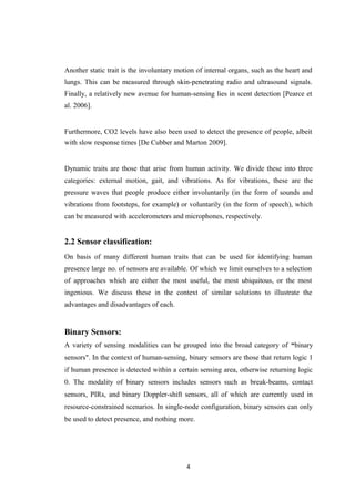 Another static trait is the involuntary motion of internal organs, such as the heart and
lungs. This can be measured through skin-penetrating radio and ultrasound signals.
Finally, a relatively new avenue for human-sensing lies in scent detection [Pearce et
al. 2006].
Furthermore, CO2 levels have also been used to detect the presence of people, albeit
with slow response times [De Cubber and Marton 2009].
Dynamic traits are those that arise from human activity. We divide these into three
categories: external motion, gait, and vibrations. As for vibrations, these are the
pressure waves that people produce either involuntarily (in the form of sounds and
vibrations from footsteps, for example) or voluntarily (in the form of speech), which
can be measured with accelerometers and microphones, respectively.
2.2 Sensor classification:
On basis of many different human traits that can be used for identifying human
presence large no. of sensors are available. Of which we limit ourselves to a selection
of approaches which are either the most useful, the most ubiquitous, or the most
ingenious. We discuss these in the context of similar solutions to illustrate the
advantages and disadvantages of each.
Binary Sensors:
A variety of sensing modalities can be grouped into the broad category of “binary
sensors". In the context of human-sensing, binary sensors are those that return logic 1
if human presence is detected within a certain sensing area, otherwise returning logic
0. The modality of binary sensors includes sensors such as break-beams, contact
sensors, PIRs, and binary Doppler-shift sensors, all of which are currently used in
resource-constrained scenarios. In single-node configuration, binary sensors can only
be used to detect presence, and nothing more.
4
 