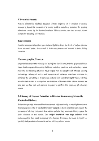 Vibration Sensors:
Various commercial heartbeat detection systems employ a set of vibration or seismic
sensors to detect the presence of a person inside a vehicle or container by sensing
vibrations caused by the human heartbeat. This technique can also be used in our
system for detecting alive human.
Gas Sensors:
Another commercial product uses infrared light to detect the level of carbon dioxide
in an enclosed space, from which it infers the presence of humans or other living
creatures
Thermo graphic Camera:
Originally developed for military use during the Korean War, thermo graphic cameras
have slowly migrated into other fields as varied as medicine and archeology. More
recently, the lowering of prices have helped fuel the adoption of infrared viewing
technology. Advanced optics and sophisticated software interfaces continue to
enhance the versatility of IR cameras and are best suited for Night Vision. SO they
are also best suited in our system for detection of human under debris. Instead we
also can use low-cost web camera in order to confirm the existence of a human
shape.
2.3 Survey of Human Detection in Disaster Zones using Manually
Controlled Robots:
In initial days dogs were used because of their High sensitivity to any slight motion or
Human presence. But it was hard to totally depend on them since they can predict the
presence of a living victim and dead victim and also they were not able to expose the
exact situation of the human. One major drawback was dogs couldn’t work
independently; they need assistance of a human. It means, the need is totally or
partially independent to human factor but still depends on human.
5
 