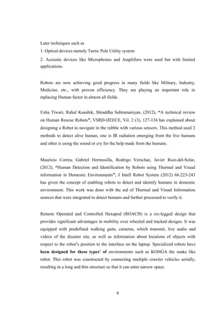Later techniques such as
1. Optical devices namely Tactic Pole Utility system
2. Acoustic devices like Microphones and Amplifiers were used but with limited
applications.
Robots are now achieving good progress in many fields like Military, Industry,
Medicine, etc., with proven efficiency. They are playing an important role in
replacing Human factor in almost all fields.
Usha Tiwari, Rahul Kaushik, Shraddha Subramaniyan, (2012), “A technical review
on Human Rescue Robots”, VSRD-IJEECE, Vil. 2 (3), 127-134 has explained about
designing a Robot to navigate in the rubble with various sensors. This method used 2
methods to detect alive human, one is IR radiation emerging from the live humans
and other is using the sound or cry for the help made from the humans.
Mauricio Correa, Gabriel Hermosilla, Rodrigo Verschae, Javier Ruiz-del-Solar,
(2012), “Human Detection and Identification by Robots using Thermal and Visual
information in Domestic Environments”, J Intell Robot System (2012) 66:223-243
has given the concept of enabling robots to detect and identify humans in domestic
environment. This work was done with the aid of Thermal and Visual Information
sources that were integrated to detect humans and further processed to verify it.
Remote Operated and Controlled Hexapod (ROACH) is a six-legged design that
provides significant advantages in mobility over wheeled and tracked designs. It was
equipped with predefined walking gaits, cameras, which transmit, live audio and
videos of the disaster site, as well as information about locations of objects with
respect to the robot’s position to the interface on the laptop. Specialized robots have
been designed for these types’ of environments such as KOHGA the snake like
robot. This robot was constructed by connecting multiple crawler vehicles serially,
resulting in a long and thin structure so that it can enter narrow space.
6
 