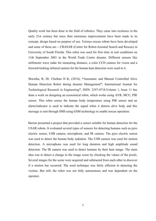 Quality work has been done in the field of robotics. They came into existence in the
early 21st century but since then enormous improvements have been made in its
concept, design based on purpose of use. Various rescue robots have been developed
and some of these are – CRASAR (Centre for Robot-Assisted Search and Rescue) in
University of South Florida. This robot was used for first time in real conditions on
11th September 2001 in the World Trade Centre disaster. Different sensors like
millimeter wave radar for measuring distance, a color CCD camera for vision and a
forward-looking infrared camera for the human heat detection were used in it.
Shwetha, R, Dr. Chethan H K, (2014), “Automatic and Manual Controlled Alive
Human Detection Robot during disaster Management”, International Journal for
Technological Research in Engineering”, ISSN: 2347-4718,Volume 1, Issue 11 has
done a work on designing an economical robot, which works using AVR, MCU, PIR
sensor. This robot senses the human body temperature using PIR sensor and an
alarm/indicator is used to indicate the signal when it detects alive body and this
message is sent through SMS using GSM technology to enable rescue operation.
Burion presented a project that provided a sensor suitable for human detection for the
USAR robots. It evaluated several types of sensors for detecting humans such as pyro
electric sensor, USB camera, microphone, and IR camera. The pyro electric sensor
was used to detect the human body radiation. The USB camera was used for motion
detection. A microphone was used for long duration and high amplitude sound
detection. The IR camera was used to detect humans by their heat image. The main
idea was to detect a change in the image scene by checking the values of the pixels.
Several images for the scene were acquired and subtracted from each other to discover
if a motion has occurred. The used technique was fairly efficient in detecting the
victims. But still, the robot was not fully autonomous and was dependent on the
operator.
7
 
