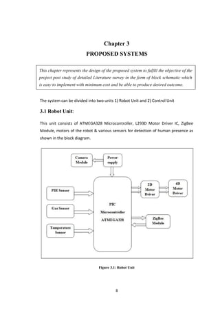 Chapter 3
PROPOSED SYSTEMS
This chapter represents the design of the proposed system to fulfill the objective of the
project post study of detailed Literature survey in the form of block schematic which
is easy to implement with minimum cost and be able to produce desired outcome.
The system can be divided into two units 1) Robot Unit and 2) Control Unit
3.1 Robot Unit:
This unit consists of ATMEGA328 Microcontroller, L293D Motor Driver IC, ZigBee
Module, motors of the robot & various sensors for detection of human presence as
shown in the block diagram.
Figure 3.1: Robot Unit
8
 