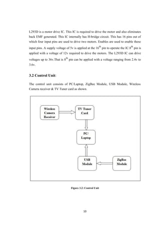 L293D is a motor drive IC. This IC is required to drive the motor and also eliminates
back EMF generated. This IC internally has H-bridge circuit. This has 16 pins out of
which four input pins are used to drive two motors. Enables are used to enable these
input pins. A supply voltage of 5v is applied at the 16
th
pin to operate the IC.8
th
pin is
applied with a voltage of 12v required to drive the motors. The L293D IC can drive
voltages up to 36v.That is 8
th
pin can be applied with a voltage ranging from 2.4v to
3.6v.
3.2 Control Unit:
The control unit consists of PC/Laptop, ZigBee Module, USB Module, Wireless
Camera receiver & TV Tuner card as shown.
Figure 3.2: Control Unit
10
 