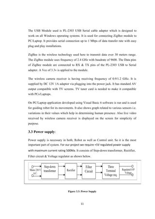 The USB Module used is PL-2303 USB Serial cable adapter which is designed to
work on all Windows operating systems. It is used for connecting ZigBee module to
PC/Laptop. It provides serial connection up to 1 Mbps of data transfer rate with easy
plug and play installations.
ZigBee is the wireless technology used here to transmit data over 30 meters range.
The ZigBee module uses frequency of 2.4 GHz with baudrate of 9600. The Data pins
of ZigBee module are connected to RX & TX pins of the PL-2303 USB to Serial
adapter. A Vcc of 3.3v is applied to the module.
The wireless camera receiver is having receiving frequency of 0.9/1.2 GHz. It is
supplied by DC 12V 1A adaptor via plugging into the power jack. It has standard AV
output compatible with TV screens. TV tuner card is needed to make it compatible
with PCs/Laptops.
On PC/Laptop application developed using Visual Basic 6 software is run and is used
for guiding robot for its movements. It also shows graph related to various sensors i.e.
variations in their values which help in determining human presence. Also live video
received by wireless camera receiver is displayed on the screen for simplicity of
purpose.
3.3 Power supply:
Power supply is necessary in both; Robot as well as Control unit. So it is the most
important part of system. For our project we require +5V regulated power supply
with maximum current rating 500Ma. It consists of Step-down transformer, Rectifier,
Filter circuit & Voltage regulator as shown below.
Figure 3.3: Power Supply
11
 