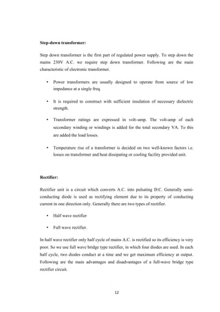 Step-down transformer:
Step down transformer is the first part of regulated power supply. To step down the
mains 230V A.C. we require step down transformer. Following are the main
characteristic of electronic transformer.
• Power transformers are usually designed to operate from source of low
impedance at a single freq.
• It is required to construct with sufficient insulation of necessary dielectric
strength.
• Transformer ratings are expressed in volt–amp. The volt-amp of each
secondary winding or windings is added for the total secondary VA. To this
are added the load losses.
• Temperature rise of a transformer is decided on two well-known factors i.e.
losses on transformer and heat dissipating or cooling facility provided unit.
Rectifier:
Rectifier unit is a circuit which converts A.C. into pulsating D.C. Generally semi-
conducting diode is used as rectifying element due to its property of conducting
current in one direction only. Generally there are two types of rectifier.
• Half wave rectifier
• Full wave rectifier.
In half wave rectifier only half cycle of mains A.C. is rectified so its efficiency is very
poor. So we use full wave bridge type rectifier, in which four diodes are used. In each
half cycle, two diodes conduct at a time and we get maximum efficiency at output.
Following are the main advantages and disadvantages of a full-wave bridge type
rectifier circuit.
12
 