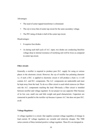 Advantages:
• The need of center tapped transformer is eliminated.
• The o/p is twice that of center tap circuit for the same secondary voltage.
• The PIV rating of diode is half of the center tap circuit.
Disadvantages:
• It requires four diodes.
• As during each half cycle of A.C. input, two diodes are conducting therefore
voltage drop in internal resistance of rectifying unit will be twice as compared
to center tap circuit.
Filter circuit:
Generally a rectifier is required to produce pure D.C. supply for using at various
places in the electronic circuit. However, the o/p of rectifier has pulsating character
i.e. if such a D.C. is applied to electronic circuit it will produce a hum i.e. it will
contain A.C. and D.C. components. The A.C. components are undesirable and must
be kept away from the load. To do so a filter circuit is used which removes (or filters
out) the A.C. components reaching the load. Obviously a filter circuit is installed
between rectifier and voltage regulator. In our project we use capacitor filter because
of its low cost, small size and little weight and good characteristic. Capacitors are
connected in parallel to the rectifier o/p because it passes A.C. but does not pass D.C.
at all.
Voltage Regulator:
A voltage regulator is a circuit. that supplies constant voltage regardless of change in
load current. IC voltage regulators are versatile and relatively cheaper. The 7800
series consists of three terminal positive voltage regulator. These ICs are designed as
13
 