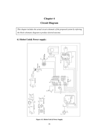 Chapter 4
Circuit Diagram
This chapter includes the actual circuit schematic of the proposed system by referring
the block schematic diagram to produce desired outcome.
4.1 Robot Unit& Power supply:
Figure 4.1: Robot Unit & Power Supply
15
 