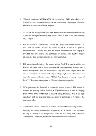  This unit consists of ATMEGA328 Microcontroller, L293D Motor Driver IC,
ZigBee Module, motors of the robot & various sensors for detection of human
presence as shown in the block diagram.
 ATEGA328 is a single chip 8-bit AVR RISC-based microcontroller created by
Atmel and belongs to the megaAVR series. It has 28 pins. It has flash memory
of 32 Kbytes.
 ZigBee module is connected to PD0 and PD1 pins of the microcontroller i.e.
data pins of ZigBee module are connected to RXD and TXD pins of
microcontroller. The two Vcc pins are shorted and connected to a supply of
5v.GND pins are shorted and connected to ground. The ZigBee module
receives the data and transmits it to the microcontroller.
 PIR sensor is used to detect the human beings. The PIR sensor is nothing but
Passive Infra-Red sensor. These sensors work on the principle that they every
human being emits infra-red radiations of very low wave length. Thus this
sensor senses these radiations and outputs a logic high value. This sensor can
sense the human within the range of 20feet. They have an operating voltage of
2.2-5V. PIR sensor is connected to A3 pin of the microcontroller.
 MQ6 gas sensor is also used to detect the human presence. This sensor is
suitable for sensing carbon dioxide (CO2) concentration in the air ranging
from 100 to 10000 PPM which is exhaled during breathing. Also it has high
sensitivity and fast response time.Gas sensor is connected to A4 pin of the
microcontroller.
 Temperature sensor- Thermistor is another sensor used for detecting human
being by measuring surrounding temperature. It is resistor with resistance
varying according to its temperature. Here we are using NTC (Negative
Temperature Coefficient) thermistor where resistance decreases with
16
 