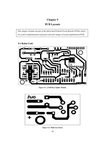 Chapter 5
PCB Layouts
This chapter includes layouts of the fabricated Printed Circuit Boards (PCBs) which
are used in implementation of project and also images of actual implemented PCBs.
5.1 Robot Unit:
Figure 5.1: AVR328 & ZigBee Module
Figure 5.2: MQ6 Gas Sensor
19
 