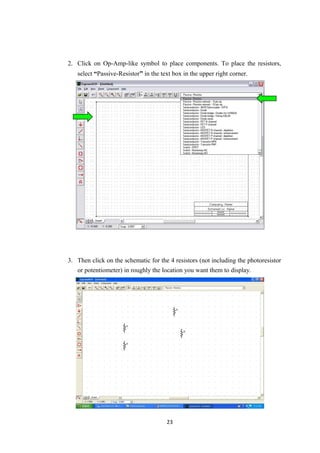 2. Click on Op-Amp-like symbol to place components. To place the resistors,
select “Passive-Resistor” in the text box in the upper right corner.
3. Then click on the schematic for the 4 resistors (not including the photoresistor
or potentiometer) in roughly the location you want them to display.
23
 