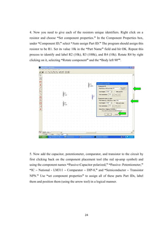 4. Now you need to give each of the resistors unique identifiers. Right click on a
resistor and choose “Set component properties.” In the Component Properties box,
under “Component ID,” select “Auto assign Part ID.” The program should assign this
resistor to be R1. Set its value 10k in the “Part Name” field and hit OK. Repeat this
process to identify and label R2 (10k), R3 (100k), and R4 (10k). Rotate R4 by right
clicking on it, selecting “Rotate component” and the “Body left 90º”.
5. Now add the capacitor, potentiometer, comparator, and transistor to the circuit by
first clicking back on the component placement tool (the red op-amp symbol) and
using the component names “Passive-Capacitor polarized,” “Passive- Potentiometer,”
“IC – National - LM311 – Comparator – DIP-8,” and “Semiconductor – Transistor
NPN.” Use “set component properties” to assign all of these parts Part IDs, label
them and position them (using the arrow tool) in a logical manner.
24
 