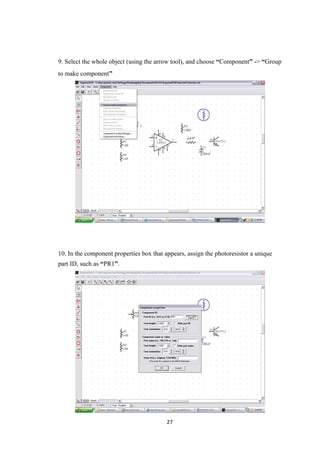 9. Select the whole object (using the arrow tool), and choose “Component” -> “Group
to make component”
10. In the component properties box that appears, assign the photoresistor a unique
part ID, such as “PR1”.
27
 