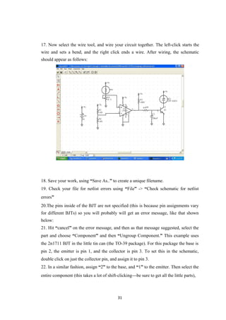 17. Now select the wire tool, and wire your circuit together. The left-click starts the
wire and sets a bend, and the right click ends a wire. After wiring, the schematic
should appear as follows:
18. Save your work, using “Save As..” to create a unique filename.
19. Check your file for netlist errors using “File” -> “Check schematic for netlist
errors”
20.The pins inside of the BJT are not specified (this is because pin assignments vary
for different BJTs) so you will probably will get an error message, like that shown
below:
21. Hit “cancel” on the error message, and then as that message suggested, select the
part and choose “Component” and then “Ungroup Component.” This example uses
the 2n1711 BJT in the little tin can (the TO-39 package). For this package the base is
pin 2, the emitter is pin 1, and the collector is pin 3. To set this in the schematic,
double click on just the collector pin, and assign it to pin 3.
22. In a similar fashion, assign “2” to the base, and “1” to the emitter. Then select the
entire component (this takes a lot of shift-clicking—be sure to get all the little parts),
31
 