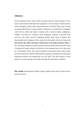 Abstract
In this wonderful world, various robots are being made for various purposes. Every
robot circuits perform individual tasks assigned to it. In this project a human detector
robot is designed to detect and to inform the presence of human. Many areas of world
are getting affected due to natural calamity. Disasters are exceptional & unstoppable
events that are either man made or natural, such as terrorist attacks, earthquakes,
wildfires and floods etc. Disasters create emergency situations to provide basic
services to the victims must be coordinated quickly. Many times we observe that
many people dies by trapping in these disasters but the people also dies on large scale
just because they didn’t get help at instant time or the help provided to them is
late. This project proposes a system based on Wireless Sensor Network (WSN) which
is designed for human existence & detection in an unmanned area can be done only
by an automated system. This system proposed a monitoring system using sensors
unit and transmit data. Mobile robots perform cooperative Simultaneous human body
localization function and communicate over the WSN. The main objective of this
project is to rescue more & more number of people from the adverse condition.
Key words: body detection, Natural calamity, Mobile rescue robot, Wireless sensor
network, Disaster.
i
 