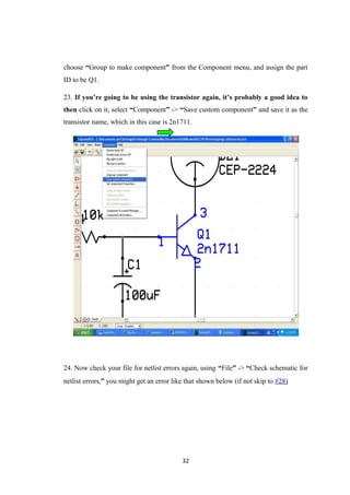 choose “Group to make component” from the Component menu, and assign the part
ID to be Q1.
23. If you’re going to be using the transistor again, it’s probably a good idea to
then click on it, select “Component” -> “Save custom component” and save it as the
transistor name, which in this case is 2n1711.
24. Now check your file for netlist errors again, using “File” -> “Check schematic for
netlist errors,” you might get an error like that shown below (if not skip to #28)
32
 