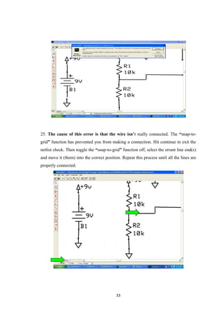 25. The cause of this error is that the wire isn’t really connected. The “snap-to-
grid” function has prevented you from making a connection. Hit continue to exit the
netlist check. Then toggle the “snap-to-grid” function off, select the errant line end(s)
and move it (them) into the correct position. Repeat this process until all the lines are
properly connected.
33
 