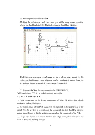 26. Reattempt the netlist error check.
27. Once the netlist error check runs clean, you will be asked to save your file,
which you should definitely do. The final schematic should look like this:
28. Print your schematic to reference as you work on your layout. At this
point, you should review your schematic carefully to check for errors. Once you
are satisfied that the schematic is correct, close Express SCH.
2) Design the PCB on the computer using the EXPRESS PCB.
While designing a PCB, try to make it compact as possible.
RULES FOR MAKING PCB:
1. There should not be 90 degree connections of wire. All connections should
preferably made at 45 degrees.
2. The mirror image of the PCB layout will be imprinted on the copper side of the
actual PCB. So any text to be written on the copper side the text should be mirrored
during layout design so that the text appears normal on the copper side of the PCB.
3. Always print from a laser printer. Printout from inkjet or any other printer will not
work as it may not be sharp enough.
34
 