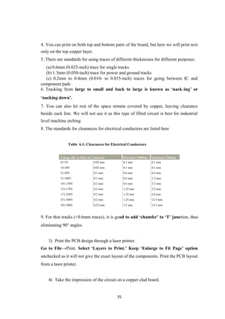 4. You can print on both top and bottom parts of the board, but here we will print text
only on the top copper layer.
5. There are standards for using traces of different thicknesses for different purposes:
(a) 0.6mm (0.025-inch) trace for single tracks
(b) 1.3mm (0.050-inch) trace for power and ground tracks
(c) 0.2mm to 0.4mm (0.010- to 0.015-inch) traces for going between IC and
component pads
6. Tracking from large to small and back to large is known as ‘nack-ing’ or
‘nacking down’.
7. You can also let rest of the space remain covered by copper, leaving clearance
beside each line. We will not use it as this type of filled circuit is best for industrial
level machine etching
8. The standards for clearances for electrical conductors are listed here
Table 6.1: Clearances for Electrical Conductors
Voltage (DC or Peak AC) Internal External (<3050m) External (>3050m)
0-15V 0.05 mm 0.1 mm 0.1 mm
16-30V 0.05 mm 0.1 mm 0.1 mm
31-50V 0.1 mm 0.6 mm 0.6 mm
51-100V 0.1 mm 0.6 mm 1.5 mm
101-150V 0.2 mm 0.6 mm 3.2 mm
151-170V 0.2 mm 1.25 mm 3.2 mm
171-250V 0.2 mm 1.25 mm 6.4 mm
251-300V 0.2 mm 1.25 mm 12.5 mm
301-500V 0.25 mm 2.5 mm 12.5 mm
9. For thin tracks (<0.6mm traces), it is good to add ‘chamfer’ to ‘T’ junction, thus
eliminating 90° angles.
3) Print the PCB design through a laser printer.
Go to File→Print. Select ‘Layers to Print.’ Keep ‘Enlarge to Fit Page’ option
unchecked as it will not give the exact layout of the components. Print the PCB layout
from a laser printer.
4) Take the impression of the circuit on a copper clad board.
35
 