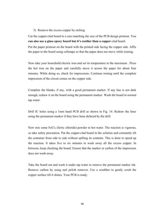 5) Remove the excess copper by etching
Cut the copper-clad board to a size matching the size of the PCB design printout. You
can also use a glass epoxy board but it’s costlier than a copper-clad board.
Put the paper printout on the board with the printed side facing the copper side. Affix
the paper to the board using cellotape so that the paper does not move while ironing.
Now take your household electric iron and set its temperature to the maximum . Press
the hot iron on the paper and carefully move it across the paper for about four
minutes. While doing so, check for impressions. Continue ironing until the complete
impression of the circuit comes on the copper side.
Complete the blanks, if any, with a good permanent marker. If any line is not dark
enough, redraw it on the board using the permanent marker. Wash the board in normal
tap water.
Drill IC holes using a 1mm hand PCB drill as shown in Fig. 14. Redraw the lines
using the permanent marker if they have been defaced by the drill.
Now mix some FeCl3 (ferric chloride) powder in hot water. The reaction is vigorous,
so take safety precaution. Put the copper-clad board in the solution and constantly tilt
the container from side to side without spilling its contents. This is done to speed up
the reaction. It takes five to six minutes to wash away all the excess copper. In
between, keep checking the board. Ensure that the marker or carbon of the impression
does not wash away.
Take the board out and wash it under tap water to remove the permanent marker ink.
Remove carbon by using nail polish remover. Use a scrubber to gently scrub the
copper surface till it shines. Your PCB is ready.
36
 