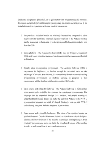 chemistry and physics principles, or to get started with programming and robotics.
Designers and architects build interactive prototypes, musicians and artists use it for
installations and to experiment with new musical instruments.
 Inexpensive - Arduino boards are relatively inexpensive compared to other
microcontroller platforms. The least expensive version of the Arduino module
can be assembled by hand, and even the pre-assembled Arduino modules cost
less than $50.
 Cross-platform - The Arduino Software (IDE) runs on Windows, Macintosh
OSX, and Linux operating systems. Most microcontroller systems are limited
to Windows.
 Simple, clear programming environment - The Arduino Software (IDE) is
easy-to-use for beginners, yet flexible enough for advanced users to take
advantage of as well. For teachers, it's conveniently based on the Processing
programming environment, so students learning to program in that
environment will be familiar with how the Arduino IDE works.
 Open source and extensible software - The Arduino software is published as
open source tools, available for extension by experienced programmers. The
language can be expanded through C++ libraries, and people wanting to
understand the technical details can make the leap from Arduino to the AVR C
programming language on which it's based. Similarly, you can add AVR-C
code directly into your Arduino programs if you want to.
 Open source and extensible hardware - The plans of the Arduino boards are
published under a Creative Commons license, so experienced circuit designers
can make their own version of the module, extending it and improving it. Even
relatively inexperienced users can build the breadboard version of the module
in order to understand how it works and save money.
38
 