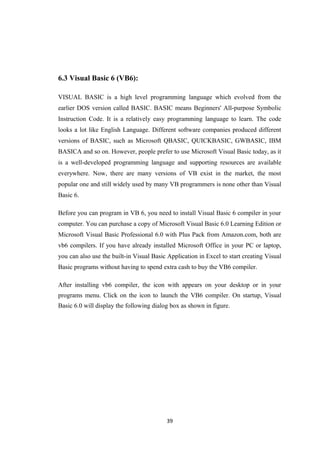6.3 Visual Basic 6 (VB6):
VISUAL BASIC is a high level programming language which evolved from the
earlier DOS version called BASIC. BASIC means Beginners' All-purpose Symbolic
Instruction Code. It is a relatively easy programming language to learn. The code
looks a lot like English Language. Different software companies produced different
versions of BASIC, such as Microsoft QBASIC, QUICKBASIC, GWBASIC, IBM
BASICA and so on. However, people prefer to use Microsoft Visual Basic today, as it
is a well-developed programming language and supporting resources are available
everywhere. Now, there are many versions of VB exist in the market, the most
popular one and still widely used by many VB programmers is none other than Visual
Basic 6.
Before you can program in VB 6, you need to install Visual Basic 6 compiler in your
computer. You can purchase a copy of Microsoft Visual Basic 6.0 Learning Edition or
Microsoft Visual Basic Professional 6.0 with Plus Pack from Amazon.com, both are
vb6 compilers. If you have already installed Microsoft Office in your PC or laptop,
you can also use the built-in Visual Basic Application in Excel to start creating Visual
Basic programs without having to spend extra cash to buy the VB6 compiler.
After installing vb6 compiler, the icon with appears on your desktop or in your
programs menu. Click on the icon to launch the VB6 compiler. On startup, Visual
Basic 6.0 will display the following dialog box as shown in figure.
39
 