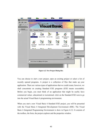 Figure 6.2: New Project Dialog Box
You can choose to start a new project, open an existing project or select a list of
recently opened programs. A project is a collection of files that make up your
application. There are various types of applications that we could create; however, we
shall concentrate on creating Standard EXE programs (EXE means executable).
Before you begin, you must think of an application that might be useful, have
commercial values .educational or recreational. click on the Standard EXE icon to go
into the actual Visual Basic 6 programming environment.
When you start a new Visual Basic 6 Standard EXE project, you will be presented
with the Visual Basic 6 Integrated Development Environment (IDE). The Visual
Basic 6 Integrated Programming Environment is show in Figure 6.3.2. It consists of
the toolbox, the form, the project explorer and the properties window.
40
 