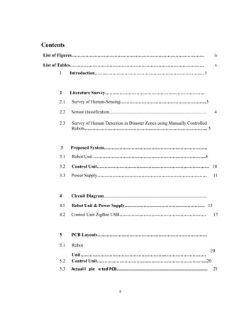 Contents
List of Figures…………………………………………………………………………… iv
List of Tables……………………………………………………………………………. v
1 Introduction……..……………………………………………………......1
2 Literature Survey……..………………………………………………….
2.1 Survey of Human-Sensing………………………………………………...3
2.2 Sensor classification..................................................................................... 4
2.3 Survey of Human Detection in Disaster Zones using Manually Controlled
Robots……………………………………………………………………... 5
3 Proposed System…………………………………………………………..
3.1 Robot Unit ………………………………………………………………..8
3.2 Control Unit………………………….……………………………………. 10
3.3 Power Supply……………………………………………………………… 11
4 Circuit Diagram..........................................................................................
4.1 Robot Unit & Power Supply………………………………………………. 15
4.2 Control Unit ZigBee USB………………………………………………… 17
5 PCB Layouts………………………………………………………………
5.1 Robot
Unit………………………………………………..………………………
19
5.2 Control Unit…………………………….………………………………...20
5.3 Actual I ple e ted PCB………………………………………………………………………… 21
ii
 