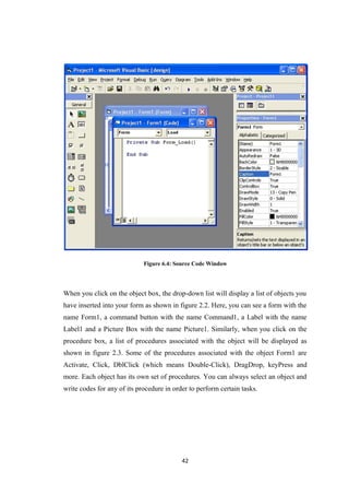 Figure 6.4: Source Code Window
When you click on the object box, the drop-down list will display a list of objects you
have inserted into your form as shown in figure 2.2. Here, you can see a form with the
name Form1, a command button with the name Command1, a Label with the name
Label1 and a Picture Box with the name Picture1. Similarly, when you click on the
procedure box, a list of procedures associated with the object will be displayed as
shown in figure 2.3. Some of the procedures associated with the object Form1 are
Activate, Click, DblClick (which means Double-Click), DragDrop, keyPress and
more. Each object has its own set of procedures. You can always select an object and
write codes for any of its procedure in order to perform certain tasks.
42
 