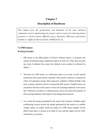 Chapter 7
Description of Hardware
This chapter gives the specifications and datasheets of the main hardware
components used in implementing the projects such as sensors for detecting human
presence i.e. wireless camera, MQ6 Gas sensor, Thermistor, PIR sensor and wireless
modules i.e. ZigBee & Microcontroller ATMEGA328, etc.
7.1 PIR Sensor:
Working Principle:-
• PIR sensor is the abbreviation of Passive Infrared Sensor. It measures the
amount of infrared energy radiated by objects in front of it. They does not emit
any kind of radiation but senses the infrared waves emitted or reflected by
objects.
• The heart of a PIR sensor is a solid state sensor or an array of such sensors
constructed from pyro-electric materials. Pyro-electric material is material by
virtue of it generates energy when exposed to radiation. Gallium Nitride is the
most common material used for constructing PIR sensors. Suitable lenses are
mounted at the front of the sensor to focus the incoming radiation to the sensor
face. Whenever an object or a human passes across the sensor the intensity of
the incoming radiation with respect to the background increases.
• As a result the energy generated by the sensor also increases. Suitable signal
conditioning circuits convert the energy generated by the sensor to a suitable
voltage output. In simple words the output of a PIR sensor module will be
HIGH when there is motion in its field of view and the output will be LOW
when there is no motion.
43
 