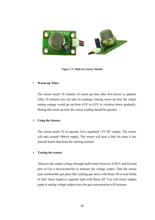 Figure 7.3: MQ6 Gas Sensor Module
• Warm up Time:
The sensor needs 10 minutes of warm up time after first power is applied.
After 10 minutes you can take its readings. During warm up time the output
analog voltage would go up from 4.5V to 0.5V in variation down gradually.
During this warm up time the sensor reading should be ignored.
• Using the Sensor:
The sensor needs 5V to operate, Give regulated +5V DC supply, The sensor
will take around 180mA supply. The sensor will heat a little bit since it has
internal heater that heats the sensing element.
• Testing the sensor:
Measure the output voltage through multi-meter between A.OUT and Ground
pins or Use a microcontroller to measure the voltage output. Take the sensor
near combustible gas place like cooking gas stove with flame off or near bottle
of after shave liquid or cigarette light with flame off. You will notice sudden
jump in analog voltage output since the gas concentration will increase.
46
 