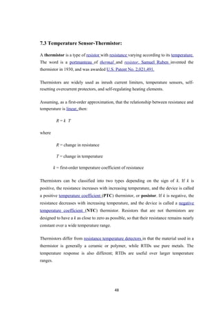 7.3 Temperature Sensor-Thermistor:
A thermistor is a type of resistor with resistance varying according to its temperature.
The word is a portmanteau of thermal and resistor. Samuel Ruben invented the
thermistor in 1930, and was awarded U.S. Patent No. 2,021,491.
Thermistors are widely used as inrush current limiters, temperature sensors, self-
resetting overcurrent protectors, and self-regulating heating elements.
Assuming, as a first-order approximation, that the relationship between resistance and
temperature is linear, then:
R = k T
where
R = change in resistance
T = change in temperature
k = first-order temperature coefficient of resistance
Thermistors can be classified into two types depending on the sign of k. If k is
positive, the resistance increases with increasing temperature, and the device is called
a positive temperature coefficient (PTC) thermistor, or posistor. If k is negative, the
resistance decreases with increasing temperature, and the device is called a negative
temperature coefficient (NTC) thermistor. Resistors that are not thermistors are
designed to have a k as close to zero as possible, so that their resistance remains nearly
constant over a wide temperature range.
Thermistors differ from resistance temperature detectors in that the material used in a
thermistor is generally a ceramic or polymer, while RTDs use pure metals. The
temperature response is also different; RTDs are useful over larger temperature
ranges.
48
 