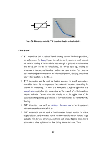 Figure 7.4: Thermistor symbol & NTC thermistor, bead type, insulated wire
Applications:
 PTC thermistors can be used as current-limiting devices for circuit protection,
as replacements for fuses. Current through the device causes a small amount
of resistive heating. If the current is large enough to generate more heat than
the device can lose to its surroundings, the device heats up, causing its
resistance to increase, and therefore causing even more heating. This creates a
self-reinforcing effect that drives the resistance upwards, reducing the current
and voltage available to the device.
 PTC thermistors can be used as heating elements in small temperature-
controlled ovens. As the temperature rises, resistance increases, decreasing the
current and the heating. The result is a steady state. A typical application is a
crystal oven controlling the temperature of the crystal of a high-precision
crystal oscillator. Crystal ovens are usually set at the upper limit of the
equipment's temperature specification, so they can maintain the temperature by
heating.
 NTC thermistors are used as resistance thermometers in low-temperature
measurements of the order of 10 K.
 NTC thermistors can be used as inrush-current limiting devices in power
supply circuits. They present a higher resistance initially which prevents large
currents from flowing at turn-on, and then heat up and become much lower
resistance to allow higher current flow during normal operation. These
49
 