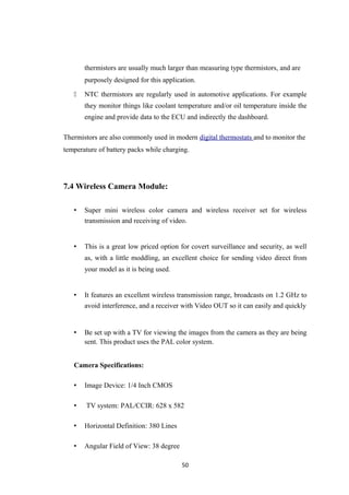 thermistors are usually much larger than measuring type thermistors, and are
purposely designed for this application.
 NTC thermistors are regularly used in automotive applications. For example
they monitor things like coolant temperature and/or oil temperature inside the
engine and provide data to the ECU and indirectly the dashboard.
Thermistors are also commonly used in modern digital thermostats and to monitor the
temperature of battery packs while charging.
7.4 Wireless Camera Module:
• Super mini wireless color camera and wireless receiver set for wireless
transmission and receiving of video.
• This is a great low priced option for covert surveillance and security, as well
as, with a little moddling, an excellent choice for sending video direct from
your model as it is being used.
• It features an excellent wireless transmission range, broadcasts on 1.2 GHz to
avoid interference, and a receiver with Video OUT so it can easily and quickly
• Be set up with a TV for viewing the images from the camera as they are being
sent. This product uses the PAL color system.
Camera Specifications:
• Image Device: 1/4 Inch CMOS
• TV system: PAL/CCIR: 628 x 582
• Horizontal Definition: 380 Lines
• Angular Field of View: 38 degree
50
 