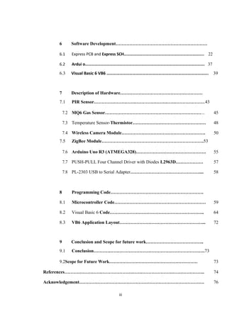 6 Software Development……………………………………………………
6.1 Express PCB and Express SCH………………………………………………………………….. 22
6.2 Ardui o……………………………………………………………………………………………………. 37
6.3 Visual Basic 6 VB6 …………………………………………………………………………………. 39
7 Description of Hardware………………………………………………
7.1 PIR Sensor……………………………………………………………….43
7.2 MQ6 Gas Sensor………………………………………………………... 45
7.3 Temperature Sensor-Thermistor………………………………………… 48
7.4 Wireless Camera Module………………………………………………. 50
7.5 ZigBee Module………………………………………………………….53
7.6 Arduino Uno R3 (ATMEGA328)………………………………………. 55
7.7 PUSH-PULL Four Channel Driver with Diodes L2963D……………… 57
7.8 PL-2303 USB to Serial Adapter……………………………………….... 58
8 Programming Code…………………………………………………….
8.1 Microcontroller Code…………………………………………………… 59
8.2 Visual Basic 6 Code…………………………………………………….. 64
8.3 VB6 Application Layout………………………………………………... 72
9 Conclusion and Scope for future work………………………………..
9.1 Conclusion……………………………………………………………….73
9.2Scope for Future Work…………………………………………………… 73
References……………………………………………………………………………….. 74
Acknowledgement………………………………………………………………………. 76
iii
 