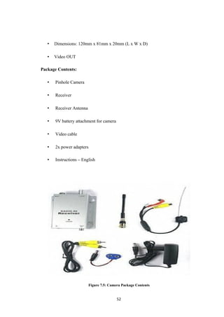 • Dimensions: 120mm x 81mm x 20mm (L x W x D)
• Video OUT
Package Contents:
• Pinhole Camera
• Receiver
• Receiver Antenna
• 9V battery attachment for camera
• Video cable
• 2x power adapters
• Instructions – English
Figure 7.5: Camera Package Contents
52
 