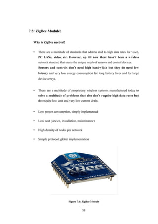 7.5: ZigBee Module:
Why is ZigBee needed?
• There are a multitude of standards that address mid to high data rates for voice,
PC LANs, video, etc. However, up till now there hasn’t been a wireless
network standard that meets the unique needs of sensors and control devices.
Sensors and controls don’t need high bandwidth but they do need low
latency and very low energy consumption for long battery lives and for large
device arrays.
• There are a multitude of proprietary wireless systems manufactured today to
solve a multitude of problems that also don’t require high data rates but
do require low cost and very low current drain.
• Low power consumption, simply implemented
• Low cost (device, installation, maintenance)
• High density of nodes per network
• Simple protocol, global implementation
Figure 7.6: ZigBee Module
53
 