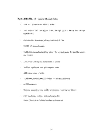 ZigBee/IEEE 802.15.4 - General Characteristics:
• Dual PHY (2.4GHz and 868/915 MHz)
• Data rates of 250 kbps (@2.4 GHz), 40 kbps (@ 915 MHz), and 20 kbps
(@868 MHz)
• Optimized for low duty-cycle applications (<0.1%)
• CSMA-CA channel access
• Yields high throughput and low latency for low duty cycle devices like sensors
and controls
• Low power (battery life multi-month to years)
• Multiple topologies: star, peer-to-peer, mesh
• Addressing space of up to:
• 18,450,000,000,000,000,000 devices (64 bit IEEE address)
• 65,535 networks
• Optional guaranteed time slot for applications requiring low latency
• Fully hand-shake protocol for transfer reliability
Range: 50m typical (5-500m based on environment)
54
 