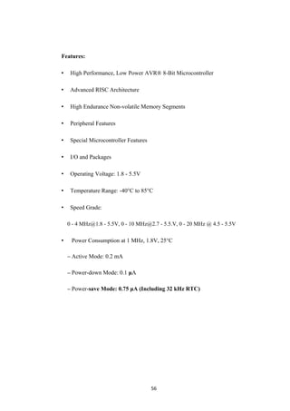 Features:
• High Performance, Low Power AVR® 8-Bit Microcontroller
• Advanced RISC Architecture
• High Endurance Non-volatile Memory Segments
• Peripheral Features
• Special Microcontroller Features
• I/O and Packages
• Operating Voltage: 1.8 - 5.5V
• Temperature Range: -40°C to 85°C
• Speed Grade:
0 - 4 MHz@1.8 - 5.5V, 0 - 10 MHz@2.7 - 5.5.V, 0 - 20 MHz @ 4.5 - 5.5V
• Power Consumption at 1 MHz, 1.8V, 25°C
– Active Mode: 0.2 mA
– Power-down Mode: 0.1 μA
– Power-save Mode: 0.75 μA (Including 32 kHz RTC)
56
 