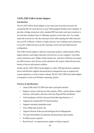 7.8 PL-2303 USB to Serial Adapter:
Introduction:
The PL-2303 USB to Serial adapter is your smart and convenient accessory for
connecting RS-232 serial devices to your USB-equipped Windows host computer. It
provides a bridge connection with a standard DB 9-pin male serial port connector in
one end and a standard Type-A USB plug connector on the other end. You simply
attach the serial device onto the serial port of the cable and plug the USB connector
into your PC USB port. It allows a simple and easy way of adding serial connections
to your PC without having to go thru inserting a serial card and traditional port
configuration.
This USB to Serial adapter is ideal for connecting modems, cellular phones, PDAs,
digital cameras, card readers and other serial devices to your computer. It provides
serial connections up to 1Mbps of data transfer rate. And since USB does not require
any IRQ resource, more devices can be attached to the system without the previous
hassles of device and resource conflicts.
Finally, the PL-2303 USB to Serial adapter is a fully USB Specification compliant
device and therefore supports advanced power management such as suspend and
resume operations as well as remote wakeup. The PL-2303 USB Serial cable adapter
is designed to work on all Windows operating systems.
Features & Specifications:
• Smart USB to RS-232 (DB 9-pin male serial port) interface
• Supports various serial devices like modems, PDAs, cellular phones, digital
Cameras, card readers, and more with easy Plug and Play Installation
• Full Compliance with the Universal Serial Bus Specification v1.1
• Supports the standard RS-232 Serial Interface
• Supports automatic handshake mode
• Over 1Mbps data transfer rate
• Supports Remote Wake-up and Intelligent Power Management
• Provides Dual Buffers for upstream and downstream data transfer
• No IRQ resource required
• Bus Powered – no separate power supply or battery required
58
 