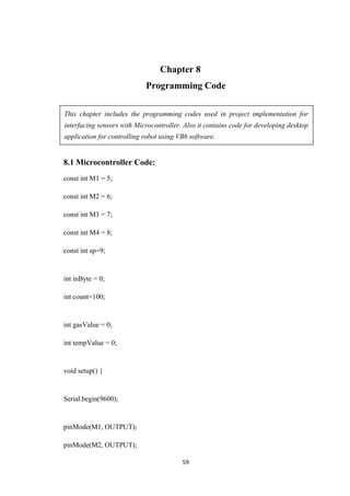 Chapter 8
Programming Code
This chapter includes the programming codes used in project implementation for
interfacing sensors with Microcontroller. Also it contains code for developing desktop
application for controlling robot using VB6 software.
8.1 Microcontroller Code:
const int M1 = 5;
const int M2 = 6;
const int M3 = 7;
const int M4 = 8;
const int sp=9;
int inByte = 0;
int count=100;
int gasValue = 0;
int tempValue = 0;
void setup() {
Serial.begin(9600);
pinMode(M1, OUTPUT);
pinMode(M2, OUTPUT);
59
 