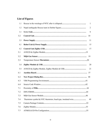 List of Figures
1.1 Rescue in the wreckage of WTC after it collapsed……………………………….. 1
1.2 Nepal earthquake Rescue team in Durbar Square………………………………… 2
3.1 Robot Unit………………………………………………………………………… 8
3.2 Control Unit………………………………………………………………………. 10
3.3 Power Supply……………………………………………………………………… 11
4.1 Robot Unit & Power Supply……………………………………………………… 15
4.2 Control Unit ZigBee USB………………………………………………………… 17
5.1 AVR328 & ZigBee Module……………………………………………………….19
5.2 MQ6 Gas Sensor………………………………………………………………….. 19
5.3 Temperature Sensor-Thermistor…………………………………………………...20
5.4 ZigBee Module & USB…………………………………………………………… 20
5.5 AVR328 & ZigBee Module, ZigBee Module & USB……………………………. 21
6.1 Aurdino Board…………………………………………………………………….. 37
6.2 New Project Dialog Box…………………………………………………………... 40
6.3 VB6 Programming Environment………………………………………………….41
6.4 Source Code Window……………………………………………………………..42
7.1 Proximity of PIRs…………………………………………………………………..44
7.2 DSN-FIR800……………………………………………………………………….44
7.3 MQ6 Gas Sensor Module………………………………………………………….46
7.4 Thermistor symbol & NTC thermistor, bead type, insulated wire……………….. 49
7.5 Camera Package Contents………………………………………………………….52
7.6 ZigBee Module…………………………………………………………………….53
7.7 ATMEGA328 Pin Configuration…………………………………………………..55
iv
 