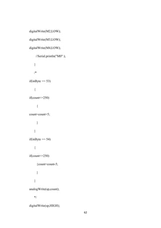 digitalWrite(M2,LOW);
digitalWrite(M3,LOW);
digitalWrite(M4,LOW);
//Serial.println("M0" );
}
/*
if(inByte == 53)
{
if(count<=250)
{
count=count+5;
}
}
if(inByte == 54)
{
if(count<=250)
{count=count-5;
}
}
analogWrite(sp,count);
*/
digitalWrite(sp,HIGH);
62
 