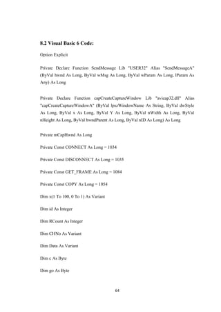 8.2 Visual Basic 6 Code:
Option Explicit
Private Declare Function SendMessage Lib "USER32" Alias "SendMessageA"
(ByVal hwnd As Long, ByVal wMsg As Long, ByVal wParam As Long, lParam As
Any) As Long
Private Declare Function capCreateCaptureWindow Lib "avicap32.dll" Alias
"capCreateCaptureWindowA" (ByVal lpszWindowName As String, ByVal dwStyle
As Long, ByVal x As Long, ByVal Y As Long, ByVal nWidth As Long, ByVal
nHeight As Long, ByVal hwndParent As Long, ByVal nID As Long) As Long
Private mCapHwnd As Long
Private Const CONNECT As Long = 1034
Private Const DISCONNECT As Long = 1035
Private Const GET_FRAME As Long = 1084
Private Const COPY As Long = 1054
Dim x(1 To 100, 0 To 1) As Variant
Dim id As Integer
Dim RCount As Integer
Dim CHNo As Variant
Dim Data As Variant
Dim c As Byte
Dim go As Byte
64
 