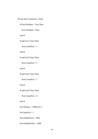 Private Sub Command1_Click()
If Port.PortOpen = True Then
Port.PortOpen = False
End If
If optCom1.Value Then
Port.CommPort = 1
End If
If optCom2.Value Then
Port.CommPort = 2
End If
If optCom3.Value Then
Port.CommPort = 3
End If
If optCom4.Value Then
Port.CommPort = 4
End If
Port.Settings = "9600,N,8,1"
Port.InputLen = 1
Port.InBufferSize = 2000
Port.OutBufferSize = 2000
65
 