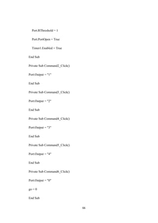 Port.RThreshold = 1
Port.PortOpen = True
Timer1.Enabled = True
End Sub
Private Sub Command2_Click()
Port.Output = "1"
End Sub
Private Sub Command3_Click()
Port.Output = "2"
End Sub
Private Sub Command4_Click()
Port.Output = "3"
End Sub
Private Sub Command5_Click()
Port.Output = "4"
End Sub
Private Sub Command6_Click()
Port.Output = "0"
go = 0
End Sub
66
 